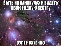 быть на каникулах и видеть двоюродную сестру супер охуенно