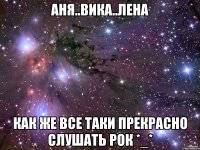 аня..вика..лена как же все таки прекрасно слушать рок *_*