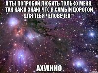 а ты попробуй любить только меня, так как я знаю что я самый дорогой для тебя человечек*** ахуенно