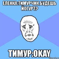 еленка:тимурчик,будешь йогурт? тимур:okay