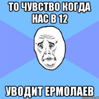 то чувство когда нас в 12 уводит ермолаев