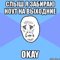 слыш я забираю ноут на выходние okay