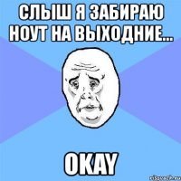 слыш я забираю ноут на выходние... okay