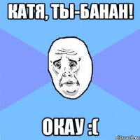 катя, ты-банан! окау :(