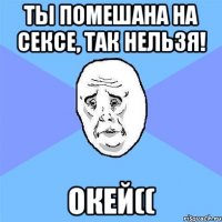 ты помешана на сексе, так нельзя! окей((