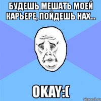 будешь мешать моей карьере, пойдешь нах... okay:(