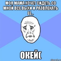 моя мама хочет сидеть со мной все выхи и развлекать ее... окей(