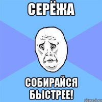 серёжа собирайся быстрее!