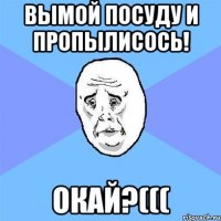 вымой посуду и пропылисось! окай?(((