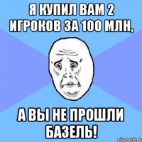 я купил вам 2 игроков за 100 млн, а вы не прошли базель!