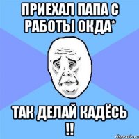 приехал папа с работы окда* так делай кадёсь !!