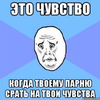 это чувство когда твоему парню срать на твои чувства