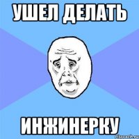 ушел делать инжинерку