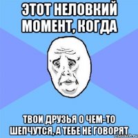 этот неловкий момент, когда твои друзья о чем-то шепчутся, а тебе не говорят