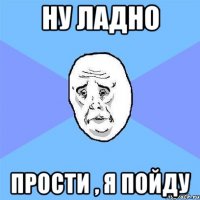 ну ладно прости , я пойду