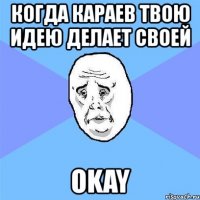 когда караев твою идею делает своей okay