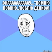 окаааааааааау...."помню помню..люблю дениса! 