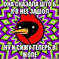 она сказала што б я в неё зашол ну и сижу теперь в жопе