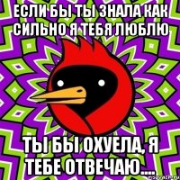 если бы ты знала как сильно я тебя люблю ты бы охуела, я тебе отвечаю....