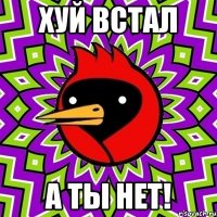 хуй встал а ты нет!