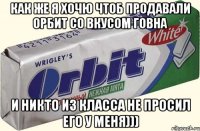 как же я хочю чтоб продавали орбит со вкусом говна и никто из класса не просил его у меня)))