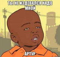 ты не издевался надо мной артур