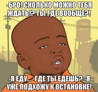 -бро! сколько можно тебя ждать!? ты где вообще?! -я еду... -где ты едешь? -я уже подхожу к остановке!