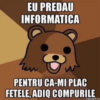 eu predau informatica pentru ca-mi plac fetele, adiq compurile