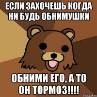 если захочешь когда ни будь обнимушки обними его, а то он тормоз!!!