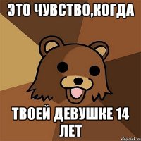 это чувство,когда твоей девушке 14 лет