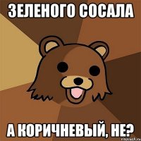 зеленого сосала а коричневый, не?