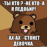 -ты кто ? -не кто -а я педобир! *ах-ах* -стонет девочка.