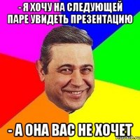 - я хочу на следующей паре увидеть презентацию - а она вас не хочет