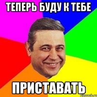 теперь буду к тебе приставать