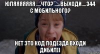 юляяяяяяя ....что? .....выходи....344 с мобильного? нет это код подезда входи дибил))