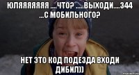 юляяяяяяя ....что? .....выходи....344 ...с мобильного? нет это код подезда входи дибил))