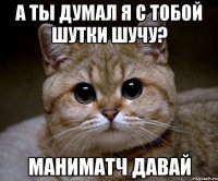 а ты думал я с тобой шутки шучу? маниматч давай