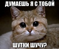 думаешь я с тобой шутки шучу?