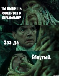 Ты любишь ссорится с друзьями? Эээ, да. Ёбнутый.