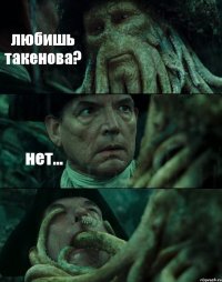 любишь такенова? нет... 