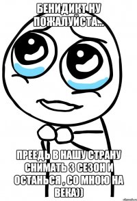 бенидикт ну пожалуйста... преедь в нашу страну снимать 3 сезон и останься , со мною на века))