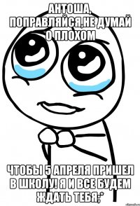 антоша, поправляйся,не думай о плохом чтобы 5 апреля пришел в школу! я и все будем ждать тебя;*