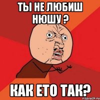 ты не любиш нюшу ? как ето так?