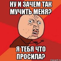 ну и зачем так мучить меня? я тебя что просила?