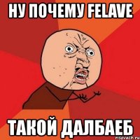 ну почему felave такой далбаеб