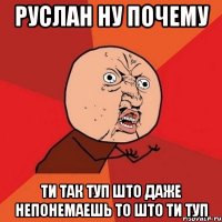 руслан ну почему ти так туп што даже непонемаешь то што ти туп