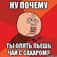 ну почему ты опять пьешь чай с сахаром?