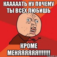 кааааать ну почему ты всех любишь кроме меняяяяяя!!!