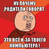 ну почему ,родители говорят : это всё и-за твоего компьютера !