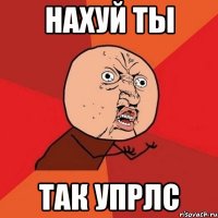 нахуй ты так упрлс